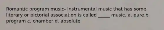 Romantic program music- Instrumental music that has some literary or pictorial association is called _____ music. a. pure b. program c. chamber d. absolute