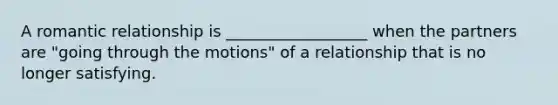 A romantic relationship is __________________ when the partners are "going through the motions" of a relationship that is no longer satisfying.