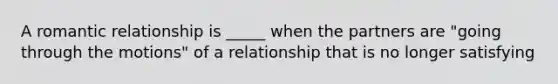 A <a href='https://www.questionai.com/knowledge/kDf6D5ZpyB-romantic-relationship' class='anchor-knowledge'>romantic relationship</a> is _____ when the partners are "going through the motions" of a relationship that is no longer satisfying