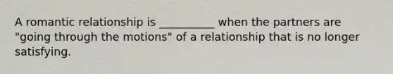 A romantic relationship is __________ when the partners are "going through the motions" of a relationship that is no longer satisfying.