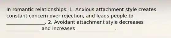 In romantic relationships: 1. Anxious attachment style creates constant concern over rejection, and leads people to ________________. 2. Avoidant attachment style decreases ______________ and increases ________________.