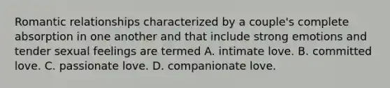 Romantic relationships characterized by a couple's complete absorption in one another and that include strong emotions and tender sexual feelings are termed A. intimate love. B. committed love. C. passionate love. D. companionate love.