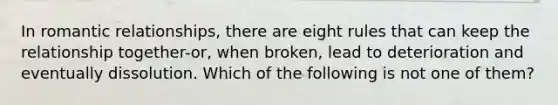 In romantic relationships, there are eight rules that can keep the relationship together-or, when broken, lead to deterioration and eventually dissolution. Which of the following is not one of them?