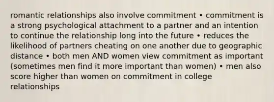 romantic relationships also involve commitment • commitment is a strong psychological attachment to a partner and an intention to continue the relationship long into the future • reduces the likelihood of partners cheating on one another due to geographic distance • both men AND women view commitment as important (sometimes men find it more important than women) • men also score higher than women on commitment in college relationships