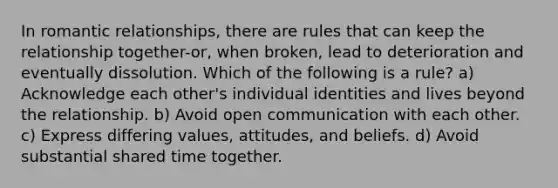 In romantic relationships, there are rules that can keep the relationship together-or, when broken, lead to deterioration and eventually dissolution. Which of the following is a rule? a) Acknowledge each other's individual identities and lives beyond the relationship. b) Avoid open communication with each other. c) Express differing values, attitudes, and beliefs. d) Avoid substantial shared time together.