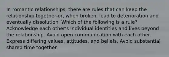 In romantic relationships, there are rules that can keep the relationship together-or, when broken, lead to deterioration and eventually dissolution. Which of the following is a rule? Acknowledge each other's individual identities and lives beyond the relationship. Avoid open communication with each other. Express differing values, attitudes, and beliefs. Avoid substantial shared time together.