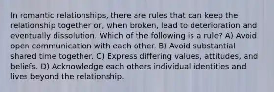 In romantic relationships, there are rules that can keep the relationship together or, when broken, lead to deterioration and eventually dissolution. Which of the following is a rule? A) Avoid open communication with each other. B) Avoid substantial shared time together. C) Express differing values, attitudes, and beliefs. D) Acknowledge each others individual identities and lives beyond the relationship.