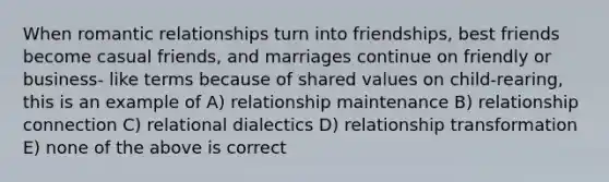 When romantic relationships turn into friendships, best friends become casual friends, and marriages continue on friendly or business- like terms because of shared values on child-rearing, this is an example of A) relationship maintenance B) relationship connection C) relational dialectics D) relationship transformation E) none of the above is correct