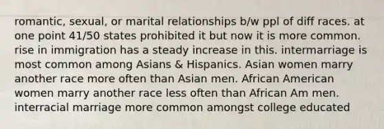 romantic, sexual, or marital relationships b/w ppl of diff races. at one point 41/50 states prohibited it but now it is more common. rise in immigration has a steady increase in this. intermarriage is most common among Asians & Hispanics. Asian women marry another race more often than Asian men. African American women marry another race less often than African Am men. interracial marriage more common amongst college educated