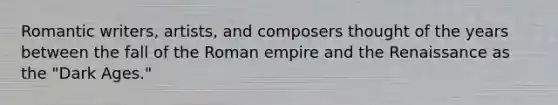 Romantic writers, artists, and composers thought of the years between the fall of the Roman empire and the Renaissance as the "Dark Ages."