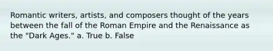 Romantic writers, artists, and composers thought of the years between the fall of the Roman Empire and the Renaissance as the "Dark Ages." a. True b. False