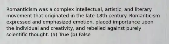 Romanticism was a complex intellectual, artistic, and literary movement that originated in the late 18th century. Romanticism expressed and emphasized emotion, placed importance upon the individual and creativity, and rebelled against purely scientific thought. (a) True (b) False