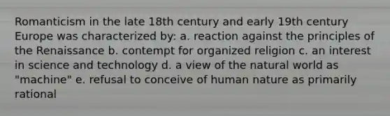 Romanticism in the late 18th century and early 19th century Europe was characterized by: a. reaction against the principles of the Renaissance b. contempt for organized religion c. an interest in science and technology d. a view of the natural world as "machine" e. refusal to conceive of human nature as primarily rational