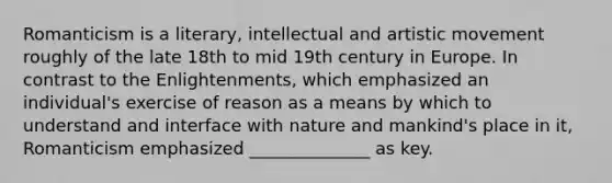 Romanticism is a literary, intellectual and artistic movement roughly of the late 18th to mid 19th century in Europe. In contrast to the Enlightenments, which emphasized an individual's exercise of reason as a means by which to understand and interface with nature and mankind's place in it, Romanticism emphasized ______________ as key.