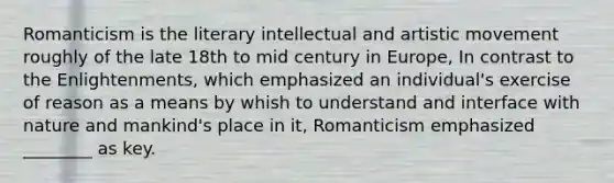 Romanticism is the literary intellectual and artistic movement roughly of the late 18th to mid century in Europe, In contrast to the Enlightenments, which emphasized an individual's exercise of reason as a means by whish to understand and interface with nature and mankind's place in it, Romanticism emphasized ________ as key.