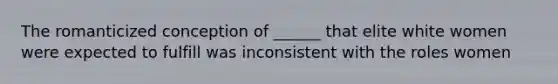 The romanticized conception of ______ that elite white women were expected to fulfill was inconsistent with the roles women