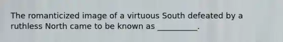 The romanticized image of a virtuous South defeated by a ruthless North came to be known as __________.