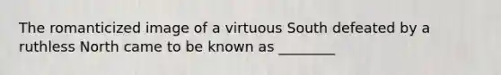 The romanticized image of a virtuous South defeated by a ruthless North came to be known as ________