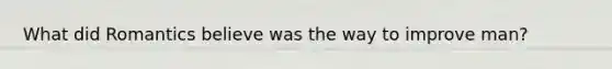 What did Romantics believe was the way to improve man?