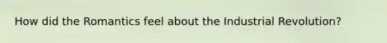 How did the Romantics feel about the Industrial Revolution?
