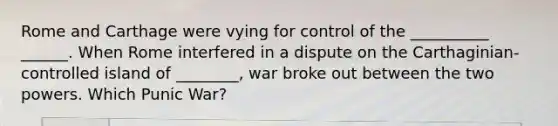 Rome and Carthage were vying for control of the __________ ______. When Rome interfered in a dispute on the Carthaginian-controlled island of ________, war broke out between the two powers. Which Punic War?