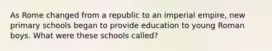 As Rome changed from a republic to an imperial empire, new primary schools began to provide education to young Roman boys. What were these schools called?