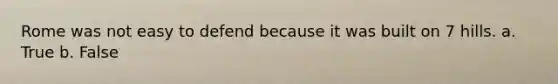 Rome was not easy to defend because it was built on 7 hills. a. True b. False