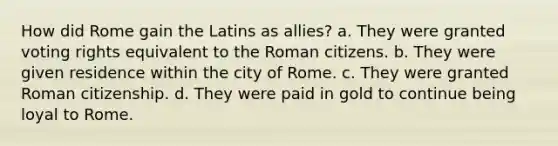 How did Rome gain the Latins as allies? a. They were granted voting rights equivalent to the Roman citizens. b. They were given residence within the city of Rome. c. They were granted Roman citizenship. d. They were paid in gold to continue being loyal to Rome.