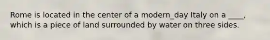 Rome is located in the center of a modern_day Italy on a ____, which is a piece of land surrounded by water on three sides.
