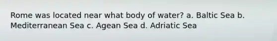 Rome was located near what body of water? a. Baltic Sea b. Mediterranean Sea c. Agean Sea d. Adriatic Sea