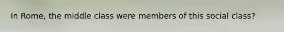 In Rome, the middle class were members of this social class?
