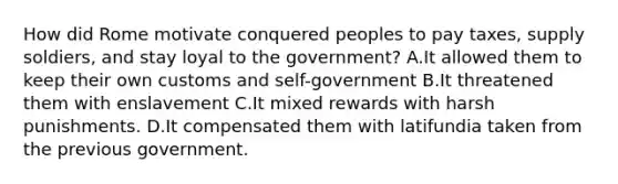 How did Rome motivate conquered peoples to pay taxes, supply soldiers, and stay loyal to the government? A.It allowed them to keep their own customs and self-government B.It threatened them with enslavement C.It mixed rewards with harsh punishments. D.It compensated them with latifundia taken from the previous government.