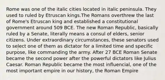 Rome was one of the italic cities located in italic peninsula. They used to ruled by Etruscan kings.The Romans overthrew the last of Rome's Etruscan king and established a constitutional government around 509 BCE. The new Roman Republic, basically ruled by a Senate, literally means a consul of elders, senior citizens. Under extraordinary circumstances, these senators used to select one of them as dictator for a limited time and specific purpose, like commanding the army. After 27 BCE Roman Senate became the second power after the powerful dictators like Julius Caesar. Roman Republic became the most influencial, one of the most important empire in our history, the Roman Empire