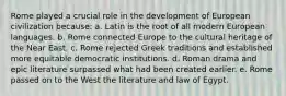 Rome played a crucial role in the development of European civilization because: a. Latin is the root of all modern European languages. b. Rome connected Europe to the cultural heritage of the Near East. c. Rome rejected Greek traditions and established more equitable democratic institutions. d. Roman drama and epic literature surpassed what had been created earlier. e. Rome passed on to the West the literature and law of Egypt.