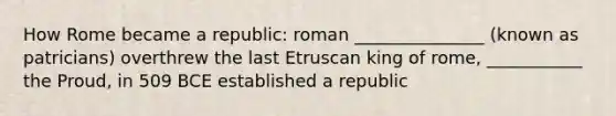 How Rome became a republic: roman _______________ (known as patricians) overthrew the last Etruscan king of rome, ___________ the Proud, in 509 BCE established a republic