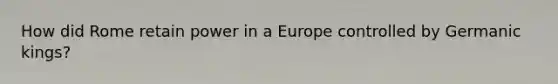 How did Rome retain power in a Europe controlled by Germanic kings?