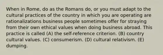 When in Rome, do as the Romans do, or you must adapt to the cultural practices of the country in which you are operating are rationalizations business people sometimes offer for straying from their own ethical values when doing business abroad. This practice is called (A) the self-reference criterion. (B) country cultural values. (C) consumerism. (D) cultural relativism. (E) dumping.