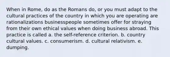 When in Rome, do as the Romans do, or you must adapt to the cultural practices of the country in which you are operating are rationalizations businesspeople sometimes offer for straying from their own ethical values when doing business abroad. This practice is called a. the self-reference criterion. b. country cultural values. c. consumerism. d. cultural relativism. e. dumping.