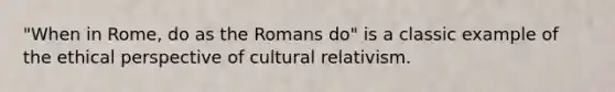 "When in Rome, do as the Romans do" is a classic example of the ethical perspective of cultural relativism.