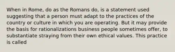 When in Rome, do as the Romans do, is a statement used suggesting that a person must adapt to the practices of the country or culture in which you are operating. But it may provide the basis for rationalizations business people sometimes offer, to substantiate straying from their own ethical values. This practice is called