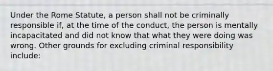 Under the Rome Statute, a person shall not be criminally responsible if, at the time of the conduct, the person is mentally incapacitated and did not know that what they were doing was wrong. Other grounds for excluding criminal responsibility include: