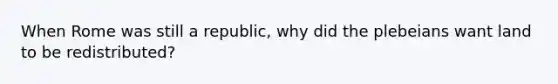 When Rome was still a republic, why did the plebeians want land to be redistributed?