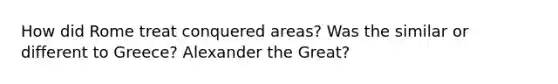 How did Rome treat conquered areas? Was the similar or different to Greece? Alexander the Great?