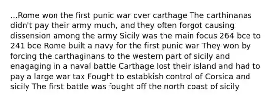 ...Rome won the first punic war over carthage The carthinanas didn't pay their army much, and they often forgot causing dissension among the army Sicily was the main focus 264 bce to 241 bce Rome built a navy for the first punic war They won by forcing the carthaginans to the western part of sicily and enagaging in a naval battle Carthage lost their island and had to pay a large war tax Fought to estabkish control of Corsica and sicily The first battle was fought off the north coast of sicily