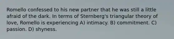 Romello confessed to his new partner that he was still a little afraid of the dark. In terms of Sternberg's triangular theory of love, Romello is experiencing A) intimacy. B) commitment. C) passion. D) shyness.