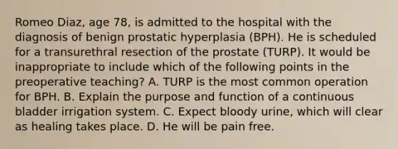 Romeo Diaz, age 78, is admitted to the hospital with the diagnosis of benign prostatic hyperplasia (BPH). He is scheduled for a transurethral resection of the prostate (TURP). It would be inappropriate to include which of the following points in the preoperative teaching? A. TURP is the most common operation for BPH. B. Explain the purpose and function of a continuous bladder irrigation system. C. Expect bloody urine, which will clear as healing takes place. D. He will be pain free.