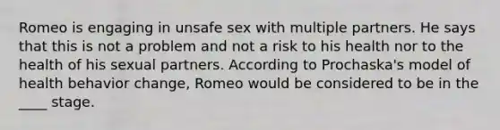 Romeo is engaging in unsafe sex with multiple partners. He says that this is not a problem and not a risk to his health nor to the health of his sexual partners. According to Prochaska's model of health behavior change, Romeo would be considered to be in the ____ stage.