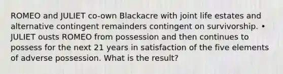 ROMEO and JULIET co-own Blackacre with joint life estates and alternative contingent remainders contingent on survivorship. • JULIET ousts ROMEO from possession and then continues to possess for the next 21 years in satisfaction of the five elements of adverse possession. What is the result?