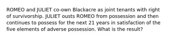 ROMEO and JULIET co-own Blackacre as joint tenants with right of survivorship. JULIET ousts ROMEO from possession and then continues to possess for the next 21 years in satisfaction of the five elements of adverse possession. What is the result?