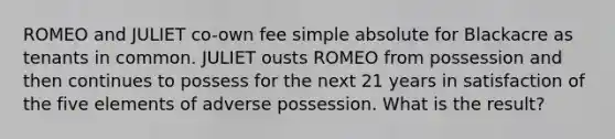 ROMEO and JULIET co-own fee simple absolute for Blackacre as tenants in common. JULIET ousts ROMEO from possession and then continues to possess for the next 21 years in satisfaction of the five elements of adverse possession. What is the result?